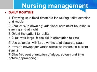 Nursing management
• DAILY ROUTINE
1. Drawing up a fixed timetable for waking, toilet,exercise
and meals
2.Bcoz of “sun downing” additional care must be taken in
evening and at night
3.Orient the patient to reality
4.Clock with large faces aid in orientation to time
5.Use calendar with large writing and separate page
6.Provide newspaper which stimulate interest in current
events
7.Give frequent orientation of place, person and time
before approaching.
 
