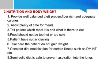 2.NUTRITION AND BODY WEIGHT
1. Provide well balanced diet( protien,fiber rich and adequate
calories
2. Allow plenty of time for meals
3.Tell patient which meal it is and what is there to eat
4.Food should not be too hot or too cold
5.Patient have sugar craving
6.Take care the patient do not gain weight
7.Consider diet modification for certain illness such as DM,HT
etc
8.Semi-solid diet is safe to prevent aspiration into the lungs
 