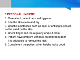 3.PERSONAL HYGIENE
1. Care about patient personal hygiene
2. Kee the skin clean and dry
3. Caustic substances such as spirit or antiseptic should
not be used on the skin
4. Check finger and toe regularly and cut them.
5. Patient have problem with lock on bathroom door
It is advisable to remove the lock
6. Compliment the patient when he/she looks good
 