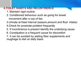 4.TOILET HABITS AND INCONTINENCE
1. Maintain rigid routine
2. Conditioned behaviour such as going for bowel
movement after a cup of tea
3.Urinate at fixed interval (season,amount and fliud intake)
4.Check for prostrate problem frequently
5. If incontinence is present identify the underlying cause
6. Constipation is a frequent cause for discomfort
7. It can be avoided by adding fiber supplements and
roughage to diet on daily basis
 