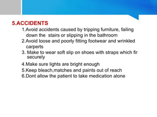 5.ACCIDENTS
1.Avoid accidents caused by tripping furniture, failing
down the stairs or slipping in the bathroom
2.Avoid loose and poorly fitting footwear and wrinkled
carperts
3. Make to wear soft slip on shoes with straps which fir
securely
4.Make sure lights are bright enough
5.Keep bleach,matches and paints out of reach
6.Dont allow the patient to take medication alone
 
