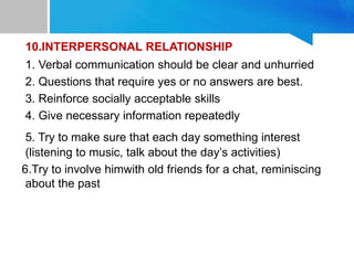 10.INTERPERSONAL RELATIONSHIP
1. Verbal communication should be clear and unhurried
2. Questions that require yes or no answers are best.
3. Reinforce socially acceptable skills
4. Give necessary information repeatedly
5. Try to make sure that each day something interest
(listening to music, talk about the day’s activities)
6.Try to involve himwith old friends for a chat, reminiscing
about the past
 