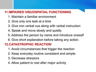 11.IMPAIRED VISUOSPATIAL FUNCTIONING
1. Maintain a familiar environment
2. Give only one task at a time
3. Give non verbal cue along with verbal instruction
4. Speak and move slowly and quietly
5. Address the person by name and introduce oneself
6. Give short explanation before taking any action.
12.CATASTROPHIC REACTION
1. Avoid circumstances that trigger the reaction
2. Keep everyday routine consistent and simple.
3. Decrease stressors
4. Allow patient to rest after major activity
 