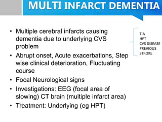 MULTI INFARCT DEMENTIA
• Multiple cerebral infarcts causing
dementia due to underlying CVS
problem
• Abrupt onset, Acute exacerbations, Step
wise clinical deterioration, Fluctuating
course
• Focal Neurological signs
• Investigations: EEG (focal area of
slowing) CT brain (multiple infarct area)
• Treatment: Underlying (eg HPT)
TIA
HPT
CVS DISEASE
PREVIOUS
STROKE
 