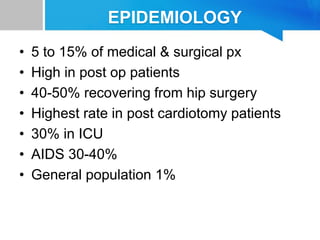 EPIDEMIOLOGY
• 5 to 15% of medical & surgical px
• High in post op patients
• 40-50% recovering from hip surgery
• Highest rate in post cardiotomy patients
• 30% in ICU
• AIDS 30-40%
• General population 1%
 