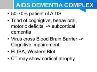AIDS DEMENTIA COMPLEX
• 50-70% patient of AIDS
• Triad of cognigtive, behavioral,
motoric deficits, -> subcortical
dementia
• Virus cross Blood Brain Barrier ->
Cognitive impairement
• ELISA, Western Blot
• CT may show cortical atrophy
 