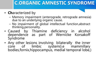 C.ORGANIC AMNESTIC SYNDROME
• Characterized by
– Memory impairment (anterograde, retrograde amnesia)
due to an underlying organic cause.
– No impairment of global intellectual function,abstract
thinking,personality.
• Caused by Thiamine deficiency in alcohol
dependence as part of Wernicke Korsakoff
Syndrome
• Any other lesions involving bilaterally the inner
core of limbic system(i.e mammillary
bodies,fornix,hippocampus, medial temporal lobe,)
 