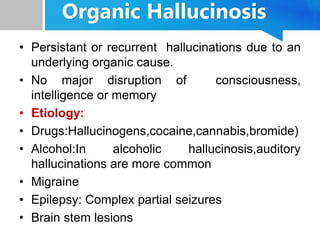 Organic Hallucinosis
• Persistant or recurrent hallucinations due to an
underlying organic cause.
• No major disruption of consciousness,
intelligence or memory
• Etiology:
• Drugs:Hallucinogens,cocaine,cannabis,bromide)
• Alcohol:In alcoholic hallucinosis,auditory
hallucinations are more common
• Migraine
• Epilepsy: Complex partial seizures
• Brain stem lesions
 