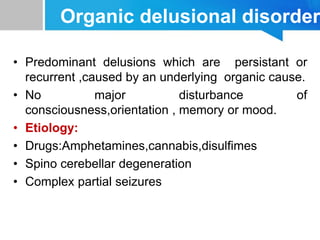 Organic delusional disorder
• Predominant delusions which are persistant or
recurrent ,caused by an underlying organic cause.
• No major disturbance of
consciousness,orientation , memory or mood.
• Etiology:
• Drugs:Amphetamines,cannabis,disulfimes
• Spino cerebellar degeneration
• Complex partial seizures
 