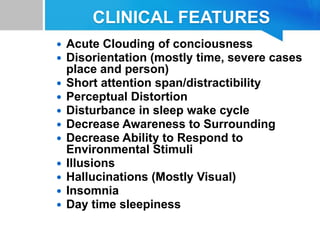 CLINICAL FEATURES
 Acute Clouding of conciousness
 Disorientation (mostly time, severe cases
place and person)
 Short attention span/distractibility
 Perceptual Distortion
 Disturbance in sleep wake cycle
 Decrease Awareness to Surrounding
 Decrease Ability to Respond to
Environmental Stimuli
 Illusions
 Hallucinations (Mostly Visual)
 Insomnia
 Day time sleepiness
 