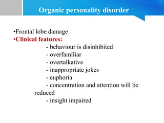 •Frontal lobe damage
•Clinical features:
- behaviour is disinhibited
- overfamiliar
- overtalkative
- inappropriate jokes
- euphoria
- concentration and attention will be
reduced
- insight impaired
Organic personality disorder
 