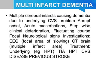 MULTI INFARCT DEMENTIA
• Multiple cerebral infarcts causing dementia
due to underlying CVS problem Abrupt
onset, Acute exacerbations, Step wise
clinical deterioration, Fluctuating course
Focal Neurological signs Investigations:
EEG (focal area of slowing) CT brain
(multiple infarct area) Treatment:
Underlying (eg HPT) TIA HPT CVS
DISEASE PREVIOUS STROKE
 