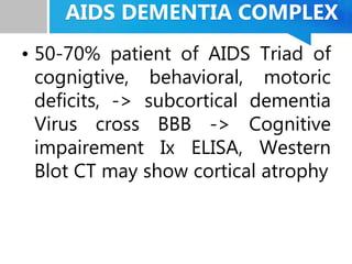 AIDS DEMENTIA COMPLEX
• 50-70% patient of AIDS Triad of
cognigtive, behavioral, motoric
deficits, -> subcortical dementia
Virus cross BBB -> Cognitive
impairement Ix ELISA, Western
Blot CT may show cortical atrophy
 