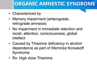 ORGANIC AMNESTIC SYNDROME
• Characterized by
• Memory impairment (anterograde,
retrograde amnesia)
• No impairment in immediate retention and
recall, attention, consciousness, global
intellect
• Caused by Thiamine deficiency in alcohol
dependence as part of Wernicke Korsakoff
Syndrome
• Rx: High dose Thiamine
 