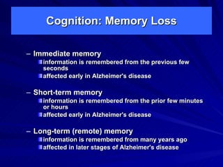 Cognition: Memory Loss

– Immediate memory
    information is remembered from the previous few
    seconds
    affected early in Alzheimer's disease

– Short-term memory
    information is remembered from the prior few minutes
    or hours
    affected early in Alzheimer's disease

– Long-term (remote) memory
    information is remembered from many years ago
    affected in later stages of Alzheimer's disease
 
