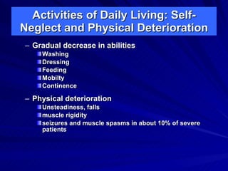 Activities of Daily Living: Self-
Neglect and Physical Deterioration
– Gradual decrease in abilities
    Washing
    Dressing
    Feeding
    Mobilty
    Continence

– Physical deterioration
    Unsteadiness, falls
    muscle rigidity
    seizures and muscle spasms in about 10% of severe
    patients
 