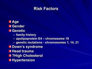Risk Factors


Age
Gender
Genetic
– family history
– apolipoprotein E4 – chromosome 19
– genetic mutations - chromosomes 1, 14, 21
Down’s syndrome
Head trauma
?High Cholesterol
Hypertension
 