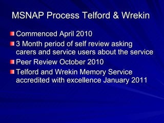 MSNAP Process Telford & Wrekin
Commenced April 2010
3 Month period of self review asking
carers and service users about the service
Peer Review October 2010
Telford and Wrekin Memory Service
accredited with excellence January 2011
 