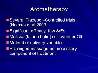 Aromatherapy
Several Placebo –Controlled trials
(Holmes et al 2003)
Significant efficacy few S/Es
Melissa (lemon balm) or Lavender Oil
Method of delivery variable
Prolonged massage not necessary
component of treatment
 