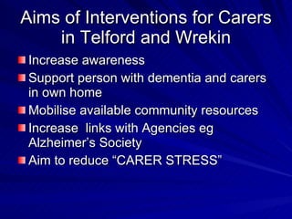 Aims of Interventions for Carers
    in Telford and Wrekin
 Increase awareness
 Support person with dementia and carers
 in own home
 Mobilise available community resources
 Increase links with Agencies eg
 Alzheimer’s Society
 Aim to reduce “CARER STRESS”
 