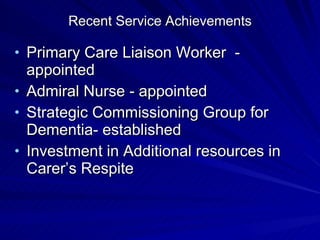Recent Service Achievements

• Primary Care Liaison Worker -
  appointed
• Admiral Nurse - appointed
• Strategic Commissioning Group for
  Dementia- established
• Investment in Additional resources in
  Carer’s Respite
 