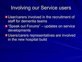 Involving our Service users
User/carers involved in the recruitment of
staff for dementia teams
“Speak out Forums” – updates on service
developments
Users/carers representatives are involved
in the new hospital build
 