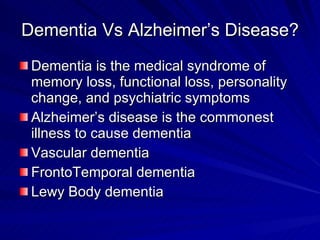 Dementia Vs Alzheimer’s Disease?
 Dementia is the medical syndrome of
 memory loss, functional loss, personality
 change, and psychiatric symptoms
 Alzheimer’s disease is the commonest
 illness to cause dementia
 Vascular dementia
 FrontoTemporal dementia
 Lewy Body dementia
 