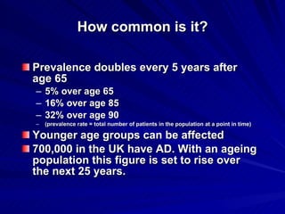 How common is it?

Prevalence doubles every 5 years after
age 65
– 5% over age 65
– 16% over age 85
– 32% over age 90
–   (prevalence rate = total number of patients in the population at a point in time)

Younger age groups can be affected
700,000 in the UK have AD. With an ageing
population this figure is set to rise over
the next 25 years.
 
