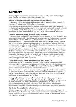 Summary
This report provides a comprehensive picture of dementia in Australia, illustrated by the
latest available data and information on trends over time.
Number of people with dementia is expected to increase markedly
An estimated 298,000 Australians had dementia in 2011, of whom 62% were women, 74%
were aged 75 and over, and 70% lived in the community.
Dementia poses a substantial challenge to health, aged care and social policy. Based on
projections of population ageing and growth, the number of people with dementia will reach
almost 400,000 by 2020. Although projection methods vary, the number of people with
dementia is projected to triple between 2011 and 2050, to reach around 900,000 by 2050.
Dementia is a leading cause of death and burden of disease
Dementia was the third leading cause of death in 2010 (accounting for 6% of all deaths), with
an average of 25 people dying from dementia every day that year. Twice as many women as
men died from dementia (6,083 and 2,920 respectively). The number of deaths due to
dementia increased 2.4 times between 2001 and 2010 (from 3,740 to 9,003 deaths). Some of
this increase is due to population ageing and growth, but some may be due to changes in
how dementia is recorded on death certificates. Dementia was recorded as the underlying or
an additional cause of 14% of deaths in 2010.
Estimates of burden of disease quantify the amount of healthy life lost due to premature
death and prolonged illness or disability. Estimates for 2011 suggest that dementia was the
fourth leading cause of overall burden of disease, and the third leading cause of disability
burden. For people aged 65 and over, dementia was the second leading cause of overall
burden of disease and the leading cause of disability burden, accounting for a sixth of the
total disability burden in older Australians.
People with dementia rely heavily on health and aged care services
An estimated 552,000 GP attendances (0.5%) in 2010–11 involved the management of
dementia. In 2009–10, dementia was a diagnosis for 83,226 (1 in every 100) hospitalisations,
and was the principal diagnosis for 12,286 (1 in every 1,000). In that year, 392,796 (0.2%)
government-subsidised prescriptions were dementia-specific.
Total direct health and aged care system expenditure on people with dementia was at least
$4.9 billion in 2009–10, of which about $2.0 billion was directly attributable to dementia. Of
this, $1.1 billion was for permanent residents in residential aged care facilities and $408.0
million was for community aged care services.
Many people with dementia have other health conditions, and many need high care
In 2009, people with dementia aged 65 and over had a substantially higher average number
of health conditions (5.4) than all people in that age group (2.9). In 2009–10, 53% of
permanent residents in residential aged care facilities had dementia. Residents with
dementia were more likely than those without dementia to require high care (87% vs. 63%).
Substantial demand placed on informal carers
Estimates suggest that, in 2011, there were around 200,000 informal carers of people with
dementia living in the community. Co-resident primary carers of people with dementia were
almost twice as likely as all co-resident primary carers to provide 40 or more hours of care
per week (81% versus 42%).

Dementia in Australia

ix

 