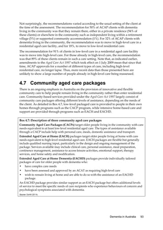 Not surprisingly, the recommendations varied according to the usual setting of the client at
the time of the assessment. The recommendation for 50% of ACAP clients with dementia
living in the community was that they remain there, either in a private residence (94% of
these clients) or elsewhere in the community such as independent living within a retirement
village (5%) or supported community accommodation (1%). For 32% of ACAP clients with
dementia living in the community, the recommendation was to move to high-level care in a
residential aged care facility, and for 18%, to move to low-level residential care.
The recommendation for 91% of clients in low-level care in a residential aged care facility
was to move into high-level care. For those already in high-level care, the recommendation
was that 89% of these clients remain in such a care setting. Note that, as indicated earlier,
amendments to the Aged Care Act 1997 which took effect on 1 July 2009 mean that since that
time, ACAP approvals for a number of different types of care, including high-level
residential care, no longer lapse. Thus, more recent data than those presented here are
unlikely to show a large number of people already in high-level care being reassessed.

4.7 Community aged care packages
There is an ongoing emphasis in Australia on the provision of innovative and flexible
community care to help people remain living in the community rather than enter residential
care. Community-based services provided under the Aged Care Act 1997 largely consist of
community care packages offering different levels of assistance, depending on the needs of
the client. As detailed in Box 4.7, low-level packaged care is provided to people in their own
homes through programs such as the CACP program, while intensive home-based care and
support are provided through programs such as EACH and EACHD.
Box 4.7: Description of three community aged care packages
Community Aged Care Packages (CACPs) target older people living in the community with care
needs equivalent to at least low-level residential aged care. The types of assistance available
through a CACP include help with personal care, meals, domestic assistance and transport.
Extended Aged Care at Home (EACH) packages target older people living at home with care
needs equivalent to high-level residential aged care. EACH packages are flexible but generally
include qualified nursing input, particularly in the design and ongoing management of the
package. Services available may include clinical care, personal assistance, meal preparation,
continence management, assistance to access leisure activities, emotional support, therapy
services, and home safety and modification.
Extended Aged Care at Home Dementia (EACHD) packages provide individually tailored
packages of care for older people with dementia who:
• have complex care needs
• have been assessed and approved by an ACAT as requiring high-level care
• wish to remain living at home and are able to do so with the assistance of an EACHD
package.
An EACHD package provides similar support as an EACH package but offers additional levels
of service to meet the specific needs of care recipients who experience behaviours of concern and
psychological symptoms associated with dementia.
Source: DoHA 2011b.

Dementia in Australia

93

 