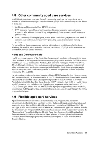 4.8 Other community aged care services
In addition to assistance provided through community aged care packages, there are a
number of other community aged care services that people with dementia may access. Three
of these are:
•

the Home and Community Care (HACC) program

•

DVA Veterans’ Home Care, which is designed to assist veterans, war widows and
widowers who wish to continue living independently but who need a small amount of
practical help

•

DVA Community Nursing Program, which meets clinical and/or personal care needs of
veterans, war widows and widowers by providing access to community nursing
services.

For each of these three programs, no national information is available on whether those
accessing the services have dementia. However, the number of people with dementia who
used HACC services can be estimated.

Home and Community Care
HACC is a central element of the Australian Government's aged care policy and, in terms of
client numbers, is the largest of the community care programs in Australia. In 2009–10, there
were 893,224 HACC clients across Australia, 83% of whom were aged 60 and over (DoHA
2011g). Through HACC, services such as domestic assistance, personal care, professional
allied health care and nursing services are provided to older Australians, younger people
with disability and their carers to allow them to be more independent at home and in the
community (DoHA 2012i).
No information on dementia status is captured in the HACC data collection. However, some
data on dementia and/or functional status of HACC clients is available from data on around
12,000 clients assessed by Silver Chain (a major provider of HACC services in Western
Australia) during 2010. Based on those data, the AIHW estimates that 10.2% of HACC clients
aged 60 years and over had dementia. Applying this proportion to the total number of
HACC clients aged 60 and over for 2009–10 (736,978 people) suggests that, across Australia,
an estimated 75,200 people with dementia made use of services delivered through the HACC
program in that year.

4.9 Flexible aged care services
Apart from mainstream residential and community care programs, the Australian
Government also funds flexible aged care services that provide aged care in alternative and
innovative ways (DoHA 2011b). Flexible aged care services include EACH and EACHD
packages, which have been described in Section 4.7. Other flexible aged care services include
the Transition Care Program (TCP), Innovative Care services, Multi-Purpose Services and the
Aboriginal and Torres Strait Islander Flexible Aged Care Program. Available data about
these services do not include information about whether or not recipients had dementia.
However, the number of people with dementia accessing the TCP can be estimated as
described below.

Dementia in Australia

99

 