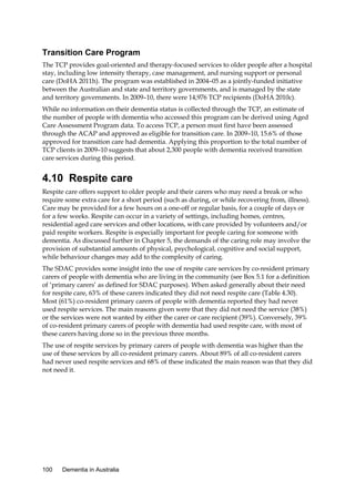 Transition Care Program
The TCP provides goal-oriented and therapy-focused services to older people after a hospital
stay, including low intensity therapy, case management, and nursing support or personal
care (DoHA 2011h). The program was established in 2004–05 as a jointly-funded initiative
between the Australian and state and territory governments, and is managed by the state
and territory governments. In 2009–10, there were 14,976 TCP recipients (DoHA 2010c).
While no information on their dementia status is collected through the TCP, an estimate of
the number of people with dementia who accessed this program can be derived using Aged
Care Assessment Program data. To access TCP, a person must first have been assessed
through the ACAP and approved as eligible for transition care. In 2009–10, 15.6% of those
approved for transition care had dementia. Applying this proportion to the total number of
TCP clients in 2009–10 suggests that about 2,300 people with dementia received transition
care services during this period.

4.10 Respite care
Respite care offers support to older people and their carers who may need a break or who
require some extra care for a short period (such as during, or while recovering from, illness).
Care may be provided for a few hours on a one-off or regular basis, for a couple of days or
for a few weeks. Respite can occur in a variety of settings, including homes, centres,
residential aged care services and other locations, with care provided by volunteers and/or
paid respite workers. Respite is especially important for people caring for someone with
dementia. As discussed further in Chapter 5, the demands of the caring role may involve the
provision of substantial amounts of physical, psychological, cognitive and social support,
while behaviour changes may add to the complexity of caring.
The SDAC provides some insight into the use of respite care services by co-resident primary
carers of people with dementia who are living in the community (see Box 5.1 for a definition
of ‘primary carers’ as defined for SDAC purposes). When asked generally about their need
for respite care, 63% of these carers indicated they did not need respite care (Table 4.30).
Most (61%) co-resident primary carers of people with dementia reported they had never
used respite services. The main reasons given were that they did not need the service (38%)
or the services were not wanted by either the carer or care recipient (39%). Conversely, 39%
of co-resident primary carers of people with dementia had used respite care, with most of
these carers having done so in the previous three months.
The use of respite services by primary carers of people with dementia was higher than the
use of these services by all co-resident primary carers. About 89% of all co-resident carers
had never used respite services and 68% of these indicated the main reason was that they did
not need it.

100

Dementia in Australia

 