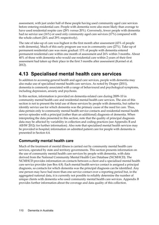 assessment, with just under half of these people having used community aged care services
before entering residential care. People with dementia were also more likely than average to
have used residential respite care (28% versus 20%). Conversely, fewer people with dementia
had no service use (16%) or used only community aged care services (17%) compared with
the whole cohort (24% and 29% respectively).
The rate of take-up of care was highest in the first month after assessment (43% of people
with dementia). Much of this early program use was in community care (27%). Take-up of
permanent residential care was more gradual: 13% of people with dementia entered
permanent residential care within one month of assessment and 24% within 3 months. About
40% of those with dementia who would use residential care within 2 years of their first
assessment had taken up their place in the first 3 months after assessment (Karmel et al.
2012).

4.13 Specialised mental health care services
In addition to accessing general health and aged care services, people with dementia may
also make use of specialised mental health care services. As noted by Draper (2011),
dementia is commonly associated with a range of behavioural and psychological symptoms,
including depression, anxiety and psychosis.
In this section, information is provided on dementia-related care during 2009–10 in
community mental health care and residential mental health care services. The aim of this
section is not to present the total use of these services by people with dementia, but rather to
identify service use for which dementia was the primary cause of the need for care. Thus,
data pertain only to community mental health service contacts and residential mental health
service episodes with a principal (rather than an additional) diagnosis of dementia. When
interpreting the data presented in this section, note that the quality of principal diagnosis
data may be affected by variability in collection and coding practices (see Appendix B and
AIHW 2012c for further information). Also note that specialised mental health services may
be provided in hospital; information on admitted patient care for people with dementia is
presented in Section 4.4.

Community mental health care
Much of the treatment of mental illness is carried out by community mental health care
services, operated by state and territory governments. This section presents information on
the use of community mental health care services by people with dementia, with data
derived from the National Community Mental Health Care Database (NCMHCD). The
NCMHCD provides information on contacts between a client and a specialised mental health
care service provider (see Box 4.8). Each mental health service contact is assigned a principal
diagnosis, so contacts for which dementia was the principal diagnosis can be identified. Any
one person may have had more than one service contact over a reporting period but, in the
aggregated national data, it is currently not possible to reliably determine the number of
unique clients with dementia who used community mental health care services. Appendix B
provides further information about the coverage and data quality of this collection.

110

Dementia in Australia

 