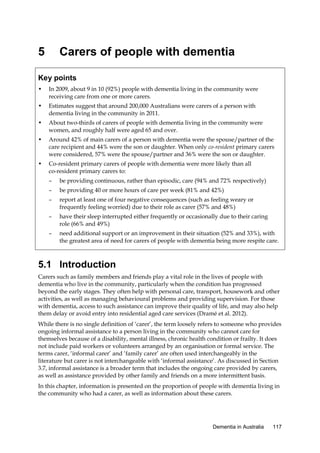 5

Carers of people with dementia

Key points
•

In 2009, about 9 in 10 (92%) people with dementia living in the community were
receiving care from one or more carers.

•

Estimates suggest that around 200,000 Australians were carers of a person with
dementia living in the community in 2011.

•

About two-thirds of carers of people with dementia living in the community were
women, and roughly half were aged 65 and over.

•

Around 42% of main carers of a person with dementia were the spouse/partner of the
care recipient and 44% were the son or daughter. When only co-resident primary carers
were considered, 57% were the spouse/partner and 36% were the son or daughter.

•

Co-resident primary carers of people with dementia were more likely than all
co-resident primary carers to:
–

be providing continuous, rather than episodic, care (94% and 72% respectively)

–

be providing 40 or more hours of care per week (81% and 42%)

–

report at least one of four negative consequences (such as feeling weary or
frequently feeling worried) due to their role as carer (57% and 48%)

–

have their sleep interrupted either frequently or occasionally due to their caring
role (66% and 49%)

–

need additional support or an improvement in their situation (52% and 33%), with
the greatest area of need for carers of people with dementia being more respite care.

5.1 Introduction
Carers such as family members and friends play a vital role in the lives of people with
dementia who live in the community, particularly when the condition has progressed
beyond the early stages. They often help with personal care, transport, housework and other
activities, as well as managing behavioural problems and providing supervision. For those
with dementia, access to such assistance can improve their quality of life, and may also help
them delay or avoid entry into residential aged care services (Dramé et al. 2012).
While there is no single definition of ‘carer’, the term loosely refers to someone who provides
ongoing informal assistance to a person living in the community who cannot care for
themselves because of a disability, mental illness, chronic health condition or frailty. It does
not include paid workers or volunteers arranged by an organisation or formal service. The
terms carer, ‘informal carer’ and ‘family carer’ are often used interchangeably in the
literature but carer is not interchangeable with ‘informal assistance’. As discussed in Section
3.7, informal assistance is a broader term that includes the ongoing care provided by carers,
as well as assistance provided by other family and friends on a more intermittent basis.
In this chapter, information is presented on the proportion of people with dementia living in
the community who had a carer, as well as information about these carers.

Dementia in Australia

117

 