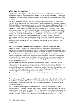 What data are available?
Data from the following three data collections are used to describe carers of people with
dementia living in the community: the 2009 SDAC, the ACAP and the 2008 CCC. Although
information is provided about these collections in Appendix B, the following points should
be noted.
The SDAC is the main source of national population data about carers, with information
collected about carers and primary carers of care recipients living in the community (see Box
5.1 for definitions). Although information on the number of both co-resident (that is, living in
the same household as the care recipient) and non-co-resident carers was collected in the
2009 SDAC, more detailed information was only collected about co-resident carers. Carers
data collected in the 2003 SDAC (and described in AIHW 2007) are not directly comparable
with those in this chapter. In addition, SDAC data presented in this report were extracted
from the SDAC 2009 confidentialised unit record file (CURF). To protect confidentiality,
some records were removed from the CURF by the ABS before making it available for
analysis (ABS 2011b). Therefore, data shown in this report may not exactly match those in
ABS published reports. For further details about the approach used to identify carers and
primary carers in the 2009 SDAC, and differences from the 2003 SDAC, see Note 5.1 in
Appendix D.
Box 5.1: Definitions of key terms in the 2009 Survey of Disability, Ageing and Carers
A carer is a person of any age who provides any informal assistance, in terms of help or
supervision, to people with disabilities or long-term conditions, or people who are elderly (that is
aged 60 or over). This assistance has to be ongoing, or likely to be ongoing, for at least 6 months.
Assistance to a person in a different household relates to ‘everyday types of activities’, without
specific information on the activities. Where the care recipient lives in the same household, the
assistance is for one or more of the following activities: cognition or emotion, communication,
health care, household chores, meal preparation, mobility, property maintenance, reading or
writing, self-care, or transport.
A primary carer is a person who provides the most informal assistance, in terms of help or
supervision, to a person with one or more disabilities. The assistance has to be ongoing, or likely
to be ongoing, for at least 6 months and be provided for one or more of the core activities
(communication, mobility and self-care). In this survey, primary carers only include people aged
15 and over for whom a personal interview was conducted. People aged 15 to 17 were only
interviewed personally if parental permission was granted.
A co-resident carer is a carer who lives in the same household as the recipient of their care.
Sources: ABS 2010, 2011a.

As noted in Appendix B, the approach used to collect information about health conditions in
the SDAC means that the data likely do not identify many people in the earlier stages of
dementia. Information on carers of people in these stages may differ from that on carers of
people in later stages.
The ACAP data collection provides information on whether its clients who live in the
community have a carer and, if so, the characteristics of those carers. As noted in Section 4.6,
the assessment of care needs for people who wish to access government-subsidised aged care
services is made through the ACAP. Information on only one carer—the ‘main carer’—is
collected, with this carer defined as the person identified by the client and/or a carer as

118

Dementia in Australia

 