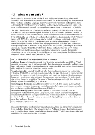 1.1 What is dementia?
Dementia is not a single specific disease. It is an umbrella term describing a syndrome
associated with more than 100 different diseases that are characterised by the impairment of
brain functions, including language, memory, perception, personality and cognitive skills.
Although the type and severity of symptoms and their pattern of development varies with
the type of dementia, it is usually of gradual onset, progressive in nature and irreversible.
The most common types of dementia are Alzheimer disease, vascular dementia, dementia
with Lewy bodies, and frontotemporal dementia (which includes Pick disease). See Box 1.1
for a description of each. The literature is inconsistent in terms of how common the various
types of dementia are, with the proportions shown in Box 1.1 taken from the World Alzheimer
Report (ADI 2009). This inconsistency may be partially explained by the lack of distinct
borders between the different types of dementia. Another explanation may be that a
definitive diagnosis cannot be made until autopsy evidence is available. Also, rather than
having a single form of dementia, many people have mixed forms (for example, Alzheimer
disease and vascular dementia, or Alzheimer disease and dementia with Lewy bodies)
(ADI 2009). Note that the coexistence of Alzheimer disease and vascular dementia is
sometimes referred to as ‘mixed dementia’, but there is no consensus on the definition and
diagnostic criteria for this form (Seeher et al. 2011).
Box 1.1: Description of the most common types of dementia
Alzheimer disease is the most common type of dementia, accounting for about 50% to 75% of
dementia cases worldwide. It is characterised by short-term memory loss, apathy and depression
in the early stages. Onset is gradual and decline is progressive. This form is most common among
older people with dementia, particularly among women.
Vascular dementia is generally considered to be the second most common type of dementia,
with about 20% to 30% of dementia cases thought to be this type. It is caused by cerebrovascular
conditions (for example, stroke). Symptoms in the early stages are similar to Alzheimer disease,
but memory loss is not as great and mood fluctuations are more prominent. Physical frailty is
also evident. Onset can be sudden. The course of the disease is less predictable than Alzheimer
disease, with decline more likely to be stepwise.
Frontotemporal dementia is thought to account for about 5% to 10% of cases and is relatively
more common in males with a younger onset of dementia. Early symptoms include personality
and mood changes, disinhibition and language difficulties.
Dementia with Lewy bodies accounts for up to 5% of cases and is associated with the
development of abnormal cells, called Lewy bodies, in the brain. Characteristic symptoms
include marked fluctuation in cognitive ability and visual hallucinations, as well as symptoms
similar to Parkinson disease (for example, tremor and rigidity). Progression tends to be more
rapid than Alzheimer disease.
Sources: ADI 2009; Draper 2011; Seeher et al. 2011.

In addition to the four most common types of dementia, there are many other less common
types including dementia in other diseases (such as Parkinson disease, Huntington disease
and Creutzfeldt-Jakob disease), alcohol-related dementia, HIV/AIDS-related dementia, and
dementia due to metabolic causes or trauma.

2

Dementia in Australia

 