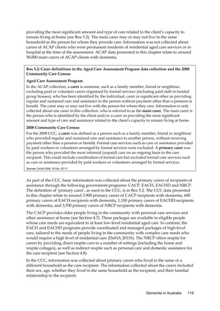 providing the most significant amount and type of care related to the client’s capacity to
remain living at home (see Box 5.2). The main carer may or may not live in the same
household as the person for whom they provide care. Information was not collected about
carers of ACAP clients who were permanent residents of residential aged care services or in
hospital at the time of the assessment. ACAP data presented in this chapter relate to around
38,000 main carers of ACAP clients with dementia.
Box 5.2: Carer definitions in the Aged Care Assessment Program data collection and the 2008
Community Care Census
Aged Care Assessment Program
In the ACAP collection, a carer is someone, such as a family member, friend or neighbour,
excluding paid or volunteer carers organised by formal services (including paid staff in funded
group houses), who has been identified by the individual, carer or significant other as providing
regular and sustained care and assistance to the person without payment other than a pension or
benefit. The carer may or may not live with the person for whom they care. Information is only
collected about one carer in this collection, who is referred to as the main carer. The main carer is
the person who is identified by the client and/or a carer as providing the most significant
amount and type of care and assistance related to the client’s capacity to remain living at home.
2008 Community Care Census
For the 2008 CCC, a carer was defined as a person such as a family member, friend or neighbour
who provided regular and sustained care and assistance to another person, without receiving
payment other than a pension or benefit. Formal care services such as care or assistance provided
by paid workers or volunteers arranged by formal services were excluded. A primary carer was
the person who provided the most informal (unpaid) care on an ongoing basis to the care
recipient. This could include coordination of formal care but excluded formal care services such
as care or assistance provided by paid workers or volunteers arranged by formal services.
Sources: DoHA 2008, 2010a, 2011f.

As part of the CCC, basic information was collected about the primary carers of recipients of
assistance through the following government programs: CACP, EACH, EACHD and NRCP.
The definition of ‘primary carer’, as used in the CCC, is in Box 5.2. The CCC data presented
in this chapter relate to around 3,900 primary carers of CACP recipients with dementia, 600
primary carers of EACH recipients with dementia, 1,100 primary carers of EACHD recipients
with dementia, and 3,700 primary carers of NRCP recipients with dementia.
The CACP provides older people living in the community with personal care services and
other assistance at home (see Section 4.7). These packages are available to eligible people
whose care needs are equivalent to at least low-level residential aged care. In contrast, the
EACH and EACHD programs provide coordinated and managed packages of high-level
care, tailored to the needs of people living in the community with complex care needs who
would require a high level of residential care (DoHA 2011b). The NRCP offers respite for
carers by providing direct respite care in a number of settings (including the home and
respite cottages), as well as indirect respite such as personal care and domestic assistance for
the care recipient (see Section 4.8).
In the CCC, information was collected about primary carers who lived in the same or a
different household as the care recipient. The information collected about the carers included
their sex, age, whether they lived in the same household as the recipient, and their familial
relationship to the recipient.

Dementia in Australia

119

 