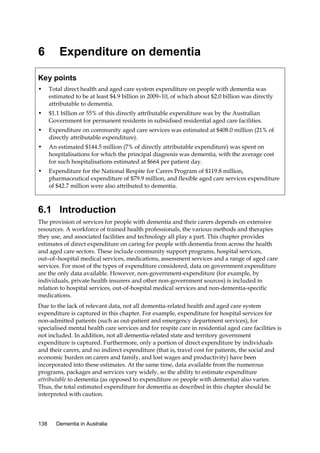 6

Expenditure on dementia

Key points
•

Total direct health and aged care system expenditure on people with dementia was
estimated to be at least $4.9 billion in 2009–10, of which about $2.0 billion was directly
attributable to dementia.

•

$1.1 billion or 55% of this directly attributable expenditure was by the Australian
Government for permanent residents in subsidised residential aged care facilities.

•

Expenditure on community aged care services was estimated at $408.0 million (21% of
directly attributable expenditure).

•

An estimated $144.5 million (7% of directly attributable expenditure) was spent on
hospitalisations for which the principal diagnosis was dementia, with the average cost
for such hospitalisations estimated at $664 per patient day.

•

Expenditure for the National Respite for Carers Program of $119.8 million,
pharmaceutical expenditure of $79.9 million, and flexible aged care services expenditure
of $42.7 million were also attributed to dementia.

6.1 Introduction
The provision of services for people with dementia and their carers depends on extensive
resources. A workforce of trained health professionals, the various methods and therapies
they use, and associated facilities and technology all play a part. This chapter provides
estimates of direct expenditure on caring for people with dementia from across the health
and aged care sectors. These include community support programs, hospital services,
out–of–hospital medical services, medications, assessment services and a range of aged care
services. For most of the types of expenditure considered, data on government expenditure
are the only data available. However, non-government-expenditure (for example, by
individuals, private health insurers and other non-government sources) is included in
relation to hospital services, out-of-hospital medical services and non-dementia-specific
medications.
Due to the lack of relevant data, not all dementia-related health and aged care system
expenditure is captured in this chapter. For example, expenditure for hospital services for
non-admitted patients (such as out-patient and emergency department services), for
specialised mental health care services and for respite care in residential aged care facilities is
not included. In addition, not all dementia-related state and territory government
expenditure is captured. Furthermore, only a portion of direct expenditure by individuals
and their carers, and no indirect expenditure (that is, travel cost for patients, the social and
economic burden on carers and family, and lost wages and productivity) have been
incorporated into these estimates. At the same time, data available from the numerous
programs, packages and services vary widely, so the ability to estimate expenditure
attributable to dementia (as opposed to expenditure on people with dementia) also varies.
Thus, the total estimated expenditure for dementia as described in this chapter should be
interpreted with caution.

138

Dementia in Australia

 