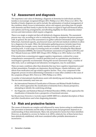 1.2 Assessment and diagnosis
The importance and value of obtaining a diagnosis of dementia for individuals and their
families is increasingly recognised (Draper 2011; Phillips et al. 2011; Prince et al. 2011). The
benefits of timely diagnosis are said to include: the optimisation of medical management of
the condition; timely access to information, advice and support; providing time for people
with dementia and their family to plan for the future in regard to legal and financial affairs,
care options and living arrangements; and affording eligibility for those dementia-related
services and interventions which require a diagnosis.
There is no single or simple test that will definitively diagnose dementia. The assessment
process may vary according to who is conducting it and the symptoms the person presents
with. In general, the aim of the assessment is to gather sufficient information about changed
behaviours, functional capacity, psychosocial issues and relevant medical conditions to allow
for a diagnosis to be made. Often, the information gathering process includes input from
third parties (for example, carers, family members and service providers) and the use of
screening tools. A wide range of screening tools are available, including the Mini-Mental
State Examination (MMSE), the General Practitioner assessment of Cognition (GPCOG) and
the 7-Minute Screen (see AIHW 2007; Draper 2011; Phillips et al. 2011; Seeher et al. 2011).
If the results from a screening test suggest cognitive impairment, a referral for a more
comprehensive assessment by a medical specialist (such as a geriatrician, psychiatrist or
neurologist) is generally recommended. During this second assessment stage, a number of
other tests, such as radiological and laboratory investigations, may be undertaken.
There are many conditions other than dementia that may have cognitive impairment as part
of their presentation. Examples are depression, thyroid disease, vitamin deficiency, side
effects from medication and age-related cognitive decline. Thus, a key component of the
diagnostic process involves determining if dementia or some other condition is the cause of
the symptoms (Draper 2011; First et al. 1995; Phillips et al. 2011).
A number of international classifications assist with identifying and classifying dementia.
The two most commonly used ones are:
•

the International Statistical Classification of Diseases and Related Health Problems
(ICD), which approaches the classification of dementia from a disease perspective,
attempting to identify the underlying aetiology

•

the Diagnostic and Statistical Manual of Mental Disorders (DSM), which approaches the
classification of dementia from a perspective of functional outcomes.

See the previous Dementia in Australia report (AIHW 2007) for a detailed description of these
and other classifications used when diagnosing dementia.

1.3 Risk and protective factors
The causes of dementia are complex and influenced by many factors acting in combination.
The prevention of dementia and the delay of disease onset and progression depend on an
understanding of these determinants. Many risk and protective factors have been identified.
However, as detailed in a review by Seeher et al. (2011), relatively few of these factors have
been definitively established, with most considered either probable determinants or
inconclusive.

4

Dementia in Australia

 