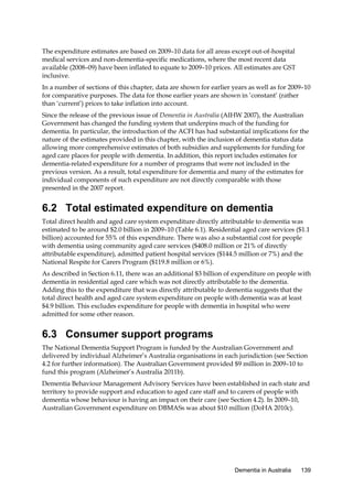 The expenditure estimates are based on 2009–10 data for all areas except out-of-hospital
medical services and non-dementia-specific medications, where the most recent data
available (2008–09) have been inflated to equate to 2009–10 prices. All estimates are GST
inclusive.
In a number of sections of this chapter, data are shown for earlier years as well as for 2009–10
for comparative purposes. The data for those earlier years are shown in ‘constant’ (rather
than ‘current’) prices to take inflation into account.
Since the release of the previous issue of Dementia in Australia (AIHW 2007), the Australian
Government has changed the funding system that underpins much of the funding for
dementia. In particular, the introduction of the ACFI has had substantial implications for the
nature of the estimates provided in this chapter, with the inclusion of dementia status data
allowing more comprehensive estimates of both subsidies and supplements for funding for
aged care places for people with dementia. In addition, this report includes estimates for
dementia-related expenditure for a number of programs that were not included in the
previous version. As a result, total expenditure for dementia and many of the estimates for
individual components of such expenditure are not directly comparable with those
presented in the 2007 report.

6.2 Total estimated expenditure on dementia
Total direct health and aged care system expenditure directly attributable to dementia was
estimated to be around $2.0 billion in 2009–10 (Table 6.1). Residential aged care services ($1.1
billion) accounted for 55% of this expenditure. There was also a substantial cost for people
with dementia using community aged care services ($408.0 million or 21% of directly
attributable expenditure), admitted patient hospital services ($144.5 million or 7%) and the
National Respite for Carers Program ($119.8 million or 6%).
As described in Section 6.11, there was an additional $3 billion of expenditure on people with
dementia in residential aged care which was not directly attributable to the dementia.
Adding this to the expenditure that was directly attributable to dementia suggests that the
total direct health and aged care system expenditure on people with dementia was at least
$4.9 billion. This excludes expenditure for people with dementia in hospital who were
admitted for some other reason.

6.3 Consumer support programs
The National Dementia Support Program is funded by the Australian Government and
delivered by individual Alzheimer’s Australia organisations in each jurisdiction (see Section
4.2 for further information). The Australian Government provided $9 million in 2009–10 to
fund this program (Alzheimer’s Australia 2011b).
Dementia Behaviour Management Advisory Services have been established in each state and
territory to provide support and education to aged care staff and to carers of people with
dementia whose behaviour is having an impact on their care (see Section 4.2). In 2009–10,
Australian Government expenditure on DBMASs was about $10 million (DoHA 2010c).

Dementia in Australia

139

 