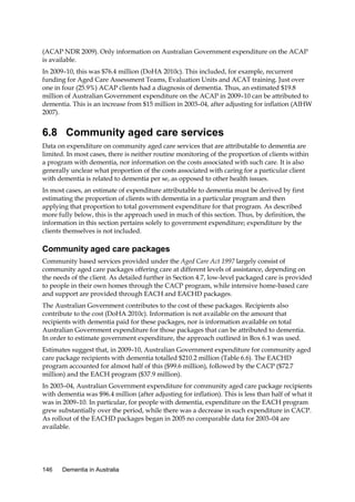 (ACAP NDR 2009). Only information on Australian Government expenditure on the ACAP
is available.
In 2009–10, this was $76.4 million (DoHA 2010c). This included, for example, recurrent
funding for Aged Care Assessment Teams, Evaluation Units and ACAT training. Just over
one in four (25.9%) ACAP clients had a diagnosis of dementia. Thus, an estimated $19.8
million of Australian Government expenditure on the ACAP in 2009–10 can be attributed to
dementia. This is an increase from $15 million in 2003–04, after adjusting for inflation (AIHW
2007).

6.8 Community aged care services
Data on expenditure on community aged care services that are attributable to dementia are
limited. In most cases, there is neither routine monitoring of the proportion of clients within
a program with dementia, nor information on the costs associated with such care. It is also
generally unclear what proportion of the costs associated with caring for a particular client
with dementia is related to dementia per se, as opposed to other health issues.
In most cases, an estimate of expenditure attributable to dementia must be derived by first
estimating the proportion of clients with dementia in a particular program and then
applying that proportion to total government expenditure for that program. As described
more fully below, this is the approach used in much of this section. Thus, by definition, the
information in this section pertains solely to government expenditure; expenditure by the
clients themselves is not included.

Community aged care packages
Community based services provided under the Aged Care Act 1997 largely consist of
community aged care packages offering care at different levels of assistance, depending on
the needs of the client. As detailed further in Section 4.7, low-level packaged care is provided
to people in their own homes through the CACP program, while intensive home-based care
and support are provided through EACH and EACHD packages.
The Australian Government contributes to the cost of these packages. Recipients also
contribute to the cost (DoHA 2010c). Information is not available on the amount that
recipients with dementia paid for these packages, nor is information available on total
Australian Government expenditure for those packages that can be attributed to dementia.
In order to estimate government expenditure, the approach outlined in Box 6.1 was used.
Estimates suggest that, in 2009–10, Australian Government expenditure for community aged
care package recipients with dementia totalled $210.2 million (Table 6.6). The EACHD
program accounted for almost half of this ($99.6 million), followed by the CACP ($72.7
million) and the EACH program ($37.9 million).
In 2003–04, Australian Government expenditure for community aged care package recipients
with dementia was $96.4 million (after adjusting for inflation). This is less than half of what it
was in 2009–10. In particular, for people with dementia, expenditure on the EACH program
grew substantially over the period, while there was a decrease in such expenditure in CACP.
As rollout of the EACHD packages began in 2005 no comparable data for 2003–04 are
available.

146

Dementia in Australia

 