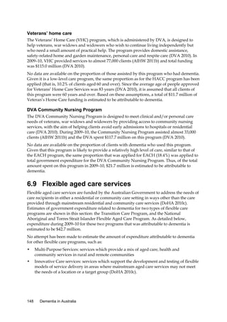 Veterans’ home care
The Veterans’ Home Care (VHC) program, which is administered by DVA, is designed to
help veterans, war widows and widowers who wish to continue living independently but
who need a small amount of practical help. The program provides domestic assistance,
safety-related home and garden maintenance, personal care and respite care (DVA 2010). In
2009–10, VHC provided services to almost 77,000 clients (AIHW 2011b) and total funding
was $115.0 million (DVA 2010).
No data are available on the proportion of those assisted by this program who had dementia.
Given it is a low-level care program, the same proportion as for the HACC program has been
applied (that is, 10.2% of clients aged 60 and over). Since the average age of people approved
for Veterans’ Home Care Services was 83 years (DVA 2010), it is assumed that all clients of
this program were 60 years and over. Based on these assumptions, a total of $11.7 million of
Veteran’s Home Care funding is estimated to be attributable to dementia.

DVA Community Nursing Program
The DVA Community Nursing Program is designed to meet clinical and/or personal care
needs of veterans, war widows and widowers by providing access to community nursing
services, with the aim of helping clients avoid early admissions to hospitals or residential
care (DVA 2010). During 2009–10, the Community Nursing Program assisted almost 33,000
clients (AIHW 2011b) and the DVA spent $117.7 million on this program (DVA 2010).
No data are available on the proportion of clients with dementia who used this program.
Given that this program is likely to provide a relatively high level of care, similar to that of
the EACH program, the same proportion that was applied for EACH (18.4%) was applied to
total government expenditure for the DVA Community Nursing Program. Thus, of the total
amount spent on this program in 2009–10, $21.7 million is estimated to be attributable to
dementia.

6.9 Flexible aged care services
Flexible aged care services are funded by the Australian Government to address the needs of
care recipients in either a residential or community care setting in ways other than the care
provided through mainstream residential and community care services (DoHA 2010c).
Estimates of government expenditure related to dementia for two types of flexible care
programs are shown in this section: the Transition Care Program, and the National
Aboriginal and Torres Strait Islander Flexible Aged Care Program. As detailed below,
expenditure during 2009–10 for these two programs that was attributable to dementia is
estimated to be $42.7 million.
No attempt has been made to estimate the amount of expenditure attributable to dementia
for other flexible care programs, such as:
•

Multi-Purpose Services: services which provide a mix of aged care, health and
community services in rural and remote communities

•

Innovative Care services: services which support the development and testing of flexible
models of service delivery in areas where mainstream aged care services may not meet
the needs of a location or a target group (DoHA 2010c).

148

Dementia in Australia

 