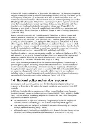 The main risk factor for most types of dementia is advancing age. The literature consistently
suggests that the prevalence of dementia increases exponentially with age from about age 65,
doubling every 5 or 6 years (ADI 2009; Lobo et al. 2000; Mathers & Leonardi 2006). The
literature is less consistent about whether the risk increases past the age of 90 (Corrada et al.
2010; Draper 2011; EuroCoDe 2009). In these older age groups, there is greater uncertainty
about the boundary between ‘normal’ age-related decline and mild dementia, with these
boundaries not clearly defined at either a research or clinical level (Draper 2011). As
discussed in more detail in Chapter 2, onset before the age of 65 is very uncommon and
occurrence before this age, in regard to Alzheimer disease at least, often suggests a genetic
cause (ADI 2009).
Research in relation to other risk factors has mainly focused on Alzheimer disease and
vascular dementia. Established risk factors for Alzheimer disease, other than age, are: a
family history of the condition, Down syndrome, and a common genetic polymorphism
(namely, the apolipoprotein E (APOE) ε4 gene) (McCullagh et al. 2001; Seeher et al. 2011).
Other suggested (but non-established) risk factors for Alzheimer disease—many of which
are modifiable—include vascular risk factors (such as smoking, sedentary lifestyle, obesity,
insulin-dependent diabetes and hypertension), head trauma, depression and exposure to
chemical toxins such as heavy metals (ADI 2009; McCullagh et al. 2001).
Established risk factors for vascular dementia are older age and stroke (Seeher et al. 2011). As
well, a number of rare genetic diseases have been shown to be associated with stroke and
subsequent vascular dementia, and some studies have also identified the APOE-ε4
polymorphism as a risk factor for stroke (McCullagh et al. 2001).
There are no definitive protective factors for dementia although many factors thought to
probably protect against developing dementia have been identified. These include better
cardiovascular health, maintaining a physically, socially and cognitively active lifestyle
throughout middle age, and higher levels of education (ADI 2009; Seeher et al. 2011). There
are numerous other possible protective factors for which evidence is less conclusive,
including intake of omega-3 fatty acids, and use of cholesterol-lowering medications, nonsteroidal anti-inflammatory medications and aspirin (Seeher et al. 2011).

1.4 National policy and service responses
Governments at all levels in Australia have developed a range of policy and service
responses to dementia. In this section, the focus is on national-level responses from 2005
onwards.
In 2005, the Australian Government announced four years of funding for the Dementia
Initiative (formerly known as the Dementia—A National Health Priority Initiative) (DoHA
2005). This was aimed at supporting people with dementia and their carers through the
implementation of three measures:
•

the establishment of high-level community care places specifically for people with
dementia (namely, Extended Aged Care at Home Dementia (EACHD) places)

•

new training programs for health professionals, carers and community workers (for
example, Dementia Training Study Centres)

•

additional research (such as Dementia Collaborative Research Centres), improved care
initiatives (such as Dementia Behaviour Management Advisory Services), early

Dementia in Australia

5

 