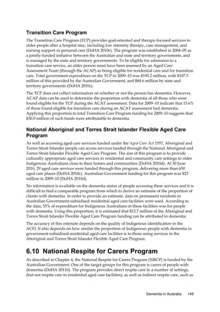 Transition Care Program
The Transition Care Program (TCP) provides goal-oriented and therapy-focused services to
older people after a hospital stay, including low intensity therapy, case management, and
nursing support or personal care (DoHA 2010c). The program was established in 2004–05 as
a jointly-funded initiative between the Australian and state and territory governments, and
is managed by the state and territory governments. To be eligible for admission to a
transition care service, an older person must have been assessed by an Aged Care
Assessment Team (through the ACAP) as being eligible for residential care and for transition
care. Total government expenditure on the TCP in 2009–10 was $192.2 million, with $107.5
million of this provided by the Australian Government, and $84.6 million by state and
territory governments (DoHA 2010c).
The TCP does not collect information on whether or not the person has dementia. However,
ACAP data can be used to determine the proportion with dementia of all those who were
found eligible for the TCP during the ACAT assessment. Data for 2009–10 indicate that 15.6%
of those found eligible for transition care during an ACAT assessment had dementia.
Applying this proportion to total Transition Care Program funding for 2009–10 suggests that
$30.0 million of such funds were attributable to dementia.

National Aboriginal and Torres Strait Islander Flexible Aged Care
Program
As well as accessing aged care services funded under the Aged Care Act 1997, Aboriginal and
Torres Strait Islander people can access services funded through the National Aboriginal and
Torres Strait Islander Flexible Aged Care Program. The aim of this program is to provide
culturally appropriate aged care services in residential and community care settings to older
Indigenous Australians close to their homes and communities (DoHA 2010d). At 30 June
2010, 29 aged care services were funded through this program, delivering more than 650
aged care places (DoHA 2010c). Australian Government funding for this program was $23
million in 2009–10 (DoHA 2010d).
No information is available on the dementia status of people accessing these services and it is
difficult to find a comparable program from which to derive an estimate of the proportion of
clients with dementia. In order to provide an estimate, data on permanent residents in
Australian Government-subsidised residential aged care facilities were used. According to
the data, 55% of expenditure for Indigenous Australians in these facilities was for people
with dementia. Using this proportion, it is estimated that $12.7 million of the Aboriginal and
Torres Strait Islander Flexible Aged Care Program funding can be attributed to dementia.
The accuracy of this estimate depends on the quality of Indigenous identification in the
ACFI. It also depends on how similar the proportion of Indigenous people with dementia in
government-subsidised residential aged care facilities is to those using services in the
Aboriginal and Torres Strait Islander Flexible Aged Care Program.

6.10 National Respite for Carers Program
As described in Chapter 4, the National Respite for Carers Program (NRCP) is funded by the
Australian Government. One of the target groups for this program is carers of people with
dementia (DoHA 2011b). The program provides direct respite care in a number of settings,
(but not respite care in residential aged care facilities), as well as indirect respite care, such as

Dementia in Australia

149

 