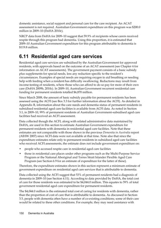 domestic assistance, social support and personal care for the care recipient. An ACAT
assessment is not required. Australian Government expenditure on this program was $200.0
million in 2009–10 (DoHA 2010c).
NRCP data from DoHA for 2009–10 suggest that 59.9% of recipients whose carers received
respite through this program had dementia. Using this proportion, it is estimated that
2009–10 Australian Government expenditure for this program attributable to dementia is
$119.8 million.

6.11 Residential aged care services
Residential aged care services are subsidised by the Australian Government for approved
residents, with approvals based on the outcome of an ACAT assessment (see Chapter 4 for
information on ACAT assessments). The government payment consists of a basic subsidy
plus supplements for special needs, less any reduction specific to the resident’s
circumstances. Examples of special needs are requiring oxygen to aid breathing or needing
help with feeding when a resident has difficulty swallowing. Reductions may result from
income-testing of residents, where those who can afford to do so pay for more of their own
care (DoHA 2009b, 2010c). In 2009–10, Australian Government recurrent residential care
funding for permanent residents totalled $6,870 million.
Since March 2008, the amount of basic subsidy payable for permanent residents has been
assessed using the ACFI (see Box 3.3 for further information about the ACFI). As detailed in
Appendix B, information about the care needs and dementia status of permanent residents in
subsidised residential aged care facilities is available from ACFI data. As noted in Section
3.1, in 2009–10, 99% of permanent residents of Australian Government-subsidised aged care
facilities had received an ACFI assessment.
Data collected though the ACFI, along with related administrative data maintained by
DoHA, are used in this section to estimate Australian Government expenditure for
permanent residents with dementia in residential aged care facilities. Note that these
estimates are not comparable with those shown in the previous Dementia in Australia report
(AIHW 2007) since ACFI data were not available at that time. Note also that since the
expenditure estimates relate only to permanent residents in subsidised aged care facilities
who received ACFI assessments, the estimate does not include government expenditure on:
•

people who accessed respite care in residential aged care facilities

•

those in residential care places under other programs such as the Multi-Purpose Service
Program or the National Aboriginal and Torres Strait Islander Flexible Aged Care
Program (see Section 6.9 for an estimate of expenditure for the latter of these).

Therefore, the expenditure estimates shown in this section represent a minimum estimate of
government expenditure on residential aged care services that is attributable to dementia.
Data collected using the ACFI suggest that 53% of permanent residents had a diagnosis of
dementia in 2009–10 (see Section 4.11). According to data provided by DoHA, the total cost
of care for those residents was estimated to be $4,044.0 million. This equates to 59% of total
government residential aged care expenditure for permanent residents.
The $4,044.0 million is the estimated total cost of caring for residents with dementia, rather
than the proportion of cost of care that is attributable to dementia. As discussed in Section
3.5, people with dementia often have a number of co-existing conditions; some of their care
would be related to these other conditions. For example, they may need assistance with
150

Dementia in Australia

 