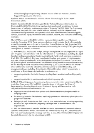 intervention programs (including activities funded under the National Dementia
Support Program), and other areas.
For more details, see the Dementia Initiative national evaluation report by the LAMA
Consortium (2009).
In 2006, Australian Health Ministers agreed to the National Framework for Action on
Dementia 2006–2010 (NFAD) to bring together strategies from all jurisdictions ‘to treat,
improve care of and delay onset or progression of dementia’ (AHMC 2006). The Framework
focussed on outcomes that could best be achieved nationally with the cooperation of
different levels of government. Five priority action areas were identified: care and support
services, access and equity, information and education, research, and workforce and training
strategies.
The NFAD was reviewed in 2011, with five recommendations put forward (Quantum
Australia Consulting 2011). Those recommendations, which included the development of a
second Framework, were endorsed by Australian Health Ministers at their September 2011
meeting. Meanwhile, a decision was made to continue using the existing NFAD, pending the
development of a second Framework.
As part of the 2011–2012 Federal Budget, changed arrangements for funding health and aged
care programs were introduced with the establishment of Flexible Funds, including the Aged
Care Service Improvement and Healthy Ageing Grants Fund which came into operation on
1 July 2011 (DoHA 2011a). This fund consolidated funding from a range of existing ageing
and aged care programs in order to, according to the Australian Government, ‘cut red tape
for grant recipients, increase flexibility, and more efficiently provide evidence-based funding
for the delivery of health outcomes in the community’ (DoHA 2011a:3). One of the priority
areas for this fund is directly related to dementia, namely to respond to existing and
emerging challenges, including dementia care. Many of the other priority areas are also of
significance to dementia care, including the priority areas of:
•

supporting activities that build the capacity of aged care services to deliver high quality
care

•

supporting activities to assist carers to maintain their caring role.

In March 2012, an inquiry on Dementia: early diagnosis and intervention was announced by the
Australian Government (DoHA 2012a). Under the terms of reference, the House of
Representatives Standing Committee on Health and Ageing will focus on how early
diagnosis and intervention of dementia can:
•

improve quality of life and assist people with dementia to remain independent for as
long as possible

•

increase opportunities for continued social engagement and community participation for
people with dementia

•

help people with dementia and their carers to plan for their futures, including organising
financial and legal affairs and preparing for longer-term or more intensive care
requirements.

As well, the committee will consider how best to deliver awareness and communication on
dementia and dementia-related services into the community. By May 2012, 95 submissions
had been received; three public hearings were held in June. The outcomes of the enquiry will
be detailed in a report due for release in early 2013.

6

Dementia in Australia

 