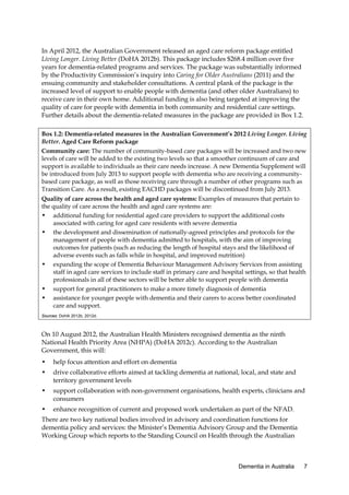 In April 2012, the Australian Government released an aged care reform package entitled
Living Longer. Living Better (DoHA 2012b). This package includes $268.4 million over five
years for dementia-related programs and services. The package was substantially informed
by the Productivity Commission’s inquiry into Caring for Older Australians (2011) and the
ensuing community and stakeholder consultations. A central plank of the package is the
increased level of support to enable people with dementia (and other older Australians) to
receive care in their own home. Additional funding is also being targeted at improving the
quality of care for people with dementia in both community and residential care settings.
Further details about the dementia-related measures in the package are provided in Box 1.2.
Box 1.2: Dementia-related measures in the Australian Government’s 2012 Living Longer. Living
Better. Aged Care Reform package
Community care: The number of community-based care packages will be increased and two new
levels of care will be added to the existing two levels so that a smoother continuum of care and
support is available to individuals as their care needs increase. A new Dementia Supplement will
be introduced from July 2013 to support people with dementia who are receiving a communitybased care package, as well as those receiving care through a number of other programs such as
Transition Care. As a result, existing EACHD packages will be discontinued from July 2013.
Quality of care across the health and aged care systems: Examples of measures that pertain to
the quality of care across the health and aged care systems are:
• additional funding for residential aged care providers to support the additional costs
associated with caring for aged care residents with severe dementia
• the development and dissemination of nationally-agreed principles and protocols for the
management of people with dementia admitted to hospitals, with the aim of improving
outcomes for patients (such as reducing the length of hospital stays and the likelihood of
adverse events such as falls while in hospital, and improved nutrition)
• expanding the scope of Dementia Behaviour Management Advisory Services from assisting
staff in aged care services to include staff in primary care and hospital settings, so that health
professionals in all of these sectors will be better able to support people with dementia
• support for general practitioners to make a more timely diagnosis of dementia
• assistance for younger people with dementia and their carers to access better coordinated
care and support.
Sources: DoHA 2012b, 2012d.

On 10 August 2012, the Australian Health Ministers recognised dementia as the ninth
National Health Priority Area (NHPA) (DoHA 2012c). According to the Australian
Government, this will:
•

help focus attention and effort on dementia

•

drive collaborative efforts aimed at tackling dementia at national, local, and state and
territory government levels

•

support collaboration with non-government organisations, health experts, clinicians and
consumers

•

enhance recognition of current and proposed work undertaken as part of the NFAD.

There are two key national bodies involved in advisory and coordination functions for
dementia policy and services: the Minister’s Dementia Advisory Group and the Dementia
Working Group which reports to the Standing Council on Health through the Australian

Dementia in Australia

7

 