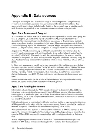 Appendix B: Data sources
This report draws upon data from a wide range of sources to present a comprehensive
overview of dementia in Australia. This appendix provides descriptions of these data
sources, with sources listed alphabetically. Details of the approach used to identify people
with dementia are provided, as are points to consider when interpreting the data.

Aged Care Assessment Program
ACAP data for the period 2008–09, as provided by the Department of Health and Ageing, are
used in Chapters 4, 5 and 6 of this report. Under the ACAP, which is funded by the
Australian Government, the care needs of clients are assessed to determine and facilitate
access to aged care services appropriate to their needs. These assessments are carried out by
a multi-disciplinary Aged Care Assessment Team (ACAT) (or an Aged Care Assessment
Service (ACAS) in Victoria) which is comprised of a range of health and other professionals.
As part of the ACAT assessment, up to 10 health conditions that have an impact on the
person’s ‘need for assistance with activities of daily living and social participation’ can be
recorded (DoHA 2011f). The condition with the greatest impact on the person’s need for
assistance is designated the ‘main health condition’. Reported conditions are coded using the
ACAP data dictionary health condition code list, which is based on the ICD-10-AM (DoHA
2011f).
In this report, a person was considered to have dementia if this condition was recorded as
the main or another health condition. The ACAP health condition codes of 0500 to 0532 were
used to identify people with dementia. ACAP clients can have more than one assessment
during a reporting period. For this report, when clients had more than one assessment
during the financial year (2008–09), data on the most recently completed assessment were
used.
Further information about the ACAP can be found in the ACAP Program Data Dictionary
(DoHA 2011f) and on the DoHA website <www.health.gov.au>.

Aged Care Funding Instrument
Information collected through the ACFI is used extensively in this report. The ACFI was
introduced by the Australian Government in March 2008 as a resource allocation tool for
funding places in residential aged care facilities that receive subsidies from the Australian
Government (DoHA 2009a). It replaced the Resident Classification Scale which had been in
use since 1 October 1997.
Following admission to a subsidised residential aged care facility as a permanent resident, an
ACFI appraisal is undertaken, with the requirements stating that this appraisal be conducted
between 8 days and 2 months of the resident entering care (DoHA 2009b).
With one exception, data from ACFI appraisals that were valid in 2009–10 are used in this
report. The one exception applies to Chapter 2, where ACFI data pertaining to a specific date
(namely, 30 June 2011) were used in order to align with population estimates at that same
date.
Almost all (99%) permanent residents of Australian Government-subsidised aged care
facilities in 2009–10 had been assessed using the ACFI tool and thus these data cover
186

Dementia in Australia

 