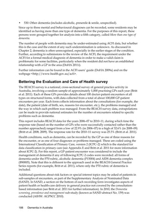 •

530: Other dementia (includes alcoholic, presenile & senile, unspecified).

Since up to three mental and behavioural diagnoses can be recorded, some residents may be
identified as having more than one type of dementia. For the purposes of this report, these
persons were grouped together for analysis into a fifth category, called More than one type of
dementia.
The number of people with dementia may be under-estimated using ACFI data, but whether
this is the case and the extent of any such underestimation is unknown. As discussed in
Chapter 2, dementia is often unrecognised, especially in the earlier stages of the condition.
Further, according to submissions to the review of the ACFI, the requirement under the
ACFI for a formal medical diagnosis of dementia in order to make a valid claim is
problematic for some facilities, particularly when the resident did not have an established
relationship with a GP in the area (DoHA 2011i).
Further information can be found in the ACFI users’ guide (DoHA 2009a) and on the
webpage <http://www.health.gov.au/acfi>.

Bettering the Evaluation and Care of Health survey
The BEACH survey is a national, cross-sectional survey of general practice activity in
Australia, involving a random sample of approximately 1,000 practising GPs each year (Britt
et al. 2011). Each of these GPs provides details about 100 doctor-patient encounters of all
types on structured forms, with data collected from a total of about 100,000 GP-patient
encounters per year. Each form collects information about the consultations (for example, the
date), the patient (date of birth, sex, reasons for encounter, etc.), the problems managed and
the way in which each problem was managed. From the BEACH survey data, extrapolations
can be made to provide national estimates for the number of encounters related to specific
problems such as dementia.
This report includes BEACH data for the years 2006–07 to 2010–11, during which time the
response rate (based on the number of GPs who were successfully contacted rather than the
number approached) ranged from a low of 22.9% (in 2006–07) to a high of 32.6% (in 2008–09)
(Britt et al. 2008, 2009). The response rate for the 2010–11 survey was 25.5% (Britt et al. 2011).
Health conditions, such as dementia, can be recorded by the GP as one of three reasons for
the encounter, or as one of four diagnoses or problems managed. These are coded using the
International Classification of Primary Care, version 2 (ICPC–2) which is the standard for
data classification in primary care (see Appendix E and Britt et al. 2011 for more information
about ICPC-2). For this report, a GP-patient encounter was considered to include the
management of dementia if any of following ICPC-2 codes were recorded: all forms of
dementia under the P70 rubric, alcoholic dementia (P15004) and AIDS dementia complex
(B90005). Note that this is different to the approach used in the BEACH General Practice
Series reports (for example, Britt et al. 2011), where only the P70 rubric of dementia is
included.
Additional questions about risk factors or special interest topics may be asked of patients in
sub-samples of encounters, as part of the Supplementary Analysis of Nominated Data
(SAND). In SAND, a section on the bottom of each recording form investigates aspects of
patient health or health-care delivery in general practice not covered by the consultationbased information (see Britt et al. 2011 for further information). In 2010, the Dementia
screening, prevalence and management sub-study (known as SAND abstract No. 159) was
conducted (AIHW: AGPSCC 2010).

188

Dementia in Australia

 