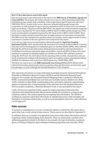 Box 1.3: New data sources used in this report
One new data source used extensively in this report is the 2009 Survey of Disability Ageing and
Carers (SDAC). The primary aim of this national survey was to collect information about three
population groups: people with a disability, older people (those aged 60 and over) and carers
(ABS 2010, 2011a). As part of the survey, data were collected about people living in the
community, as well as people living in cared accommodation (94% of whom were in residential
aged care facilities). Compared with the 2003 SDAC, the sample size of the household component
of the survey increased by 77% (from 36,241 in 2003 to 64,213 in 2009) and the sample size of the
cared accommodation component increased by 84% (from 5,145 in 2003 to 9,470 in 2009). These
increases in sample size have meant that more in-depth analyses on some topics were possible.
The 2009 survey also included new questions about, for example, unmet support needs of carers;
responses to a number of the new questions were analysed for this report.
A second new data source was information collected through the Aged Care Funding
Instrument (ACFI), which introduced by the Australian Government in March 2008 as a resource
allocation tool for funding places in residential aged care facilities (DoHA 2009a). Data collected
through the ACFI provide information about permanent residents who had dementia in
Australian Government-subsidised aged care facilities. Almost all (99%) of those who were
permanent residents of subsidised aged care facilities at 30 June 2011 had been assessed
using the ACFI tool. The ACFI allows for the reporting of the number, characteristics and care
needs of permanent residents with dementia in aged care facilities without requiring the indirect
methods of estimation used in previous AIHW reports (e.g. AIHW 2004a, 2007).
The third new data source is the 2008 Community Care Census (CCC) (DoHA 2010a) which
collected information about people receiving assistance through three types of community aged
care packages, as well as through the National Respite for Carers Program.

This report has also drawn on some of the latest Australian research conducted through the
Dementia Collaborative Research Centres (DCRCs) and the Dementia Research Grant
program. For example, the Dementia Research Mapping Project, updated in 2010 by the
DCRC–Assessment and Better Care, has been an invaluable resource (Seeher et al. 2011),
while a number of other DCRC-funded projects have provided context for understanding
aspects of reported data. A brief summary of the outcomes from the Hospital Dementia
Services project, funded by a Dementia Research Grant, is also provided in this report.
Lastly, the previous report provided a guide for improving national dementia data
collections and identified possible data elements suitable for inclusion in a range of data
collection contexts. The current report has not repeated this information. The AIHW is
working on a separate report that will include an updated discussion of the strengths and
limitations of dementia-related data, as well as recommendations about how data collections
can be improved.

Data sources
To present a comprehensive overview of national statistics on dementia, this report draws
upon data from a wide variety of data sources. These sources are described in Appendix B.
In addition, there are a number of longitudinal data sources that collect information relevant
to gaining a better understanding about dementia. These are particularly valuable when
addressing questions related to the effect of, for example, the type of dementia, treatments
given, or timing of diagnosis upon subsequent disease progression and outcomes. While

Dementia in Australia

9

 